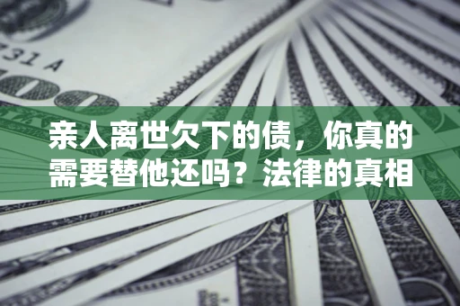 济南亲人离世欠下的债，你真的需要替他还吗？法律的真相或许与你想的不一样